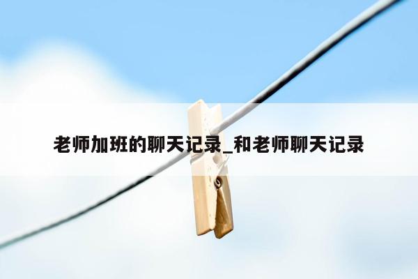 老师加班的聊天记录_和老师聊天记录