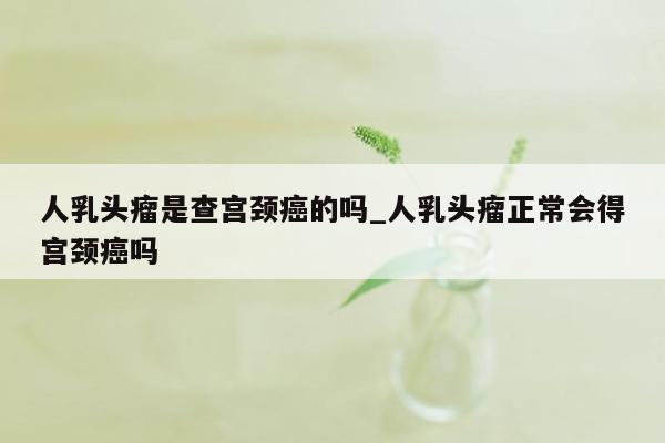 人乳头瘤是查宫颈癌的吗_人乳头瘤正常会得宫颈癌吗