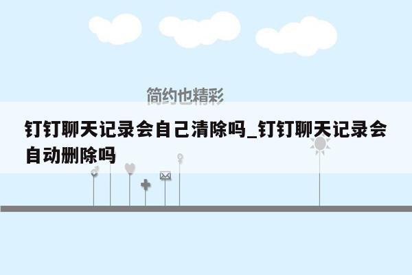 钉钉聊天记录会自己清除吗_钉钉聊天记录会自动删除吗