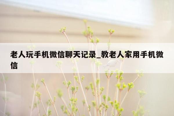 老人玩手机微信聊天记录_教老人家用手机微信