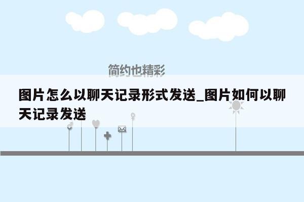 图片怎么以聊天记录形式发送_图片如何以聊天记录发送