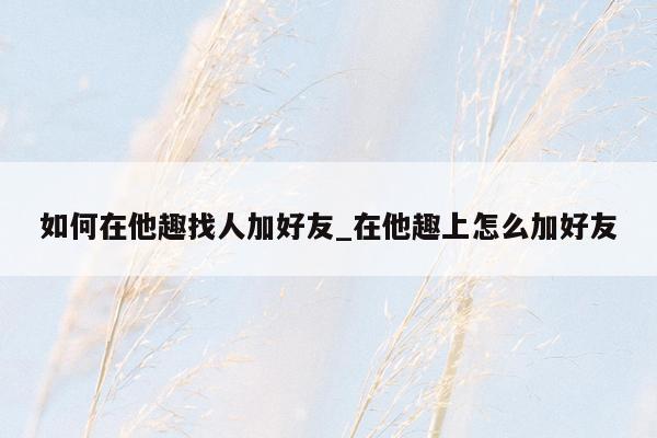 如何在他趣找人加好友_在他趣上怎么加好友