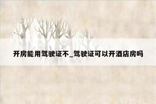 开房能用驾驶证不_驾驶证可以开酒店房吗