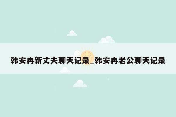 韩安冉新丈夫聊天记录_韩安冉老公聊天记录