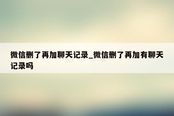 微信删了再加聊天记录_微信删了再加有聊天记录吗