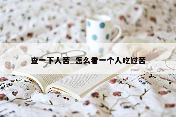 查一下人苦_怎么看一个人吃过苦