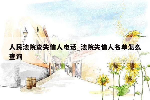 人民法院查失信人电话_法院失信人名单怎么查询