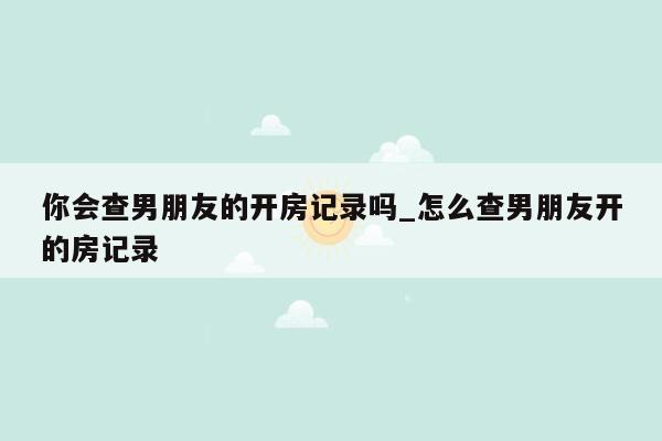 你会查男朋友的开房记录吗_怎么查男朋友开的房记录