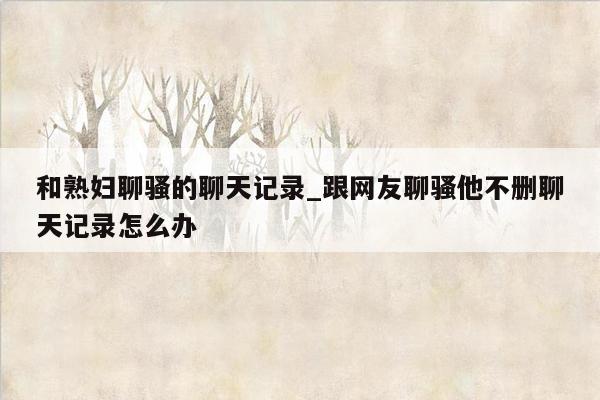 和熟妇聊骚的聊天记录_跟网友聊骚他不删聊天记录怎么办