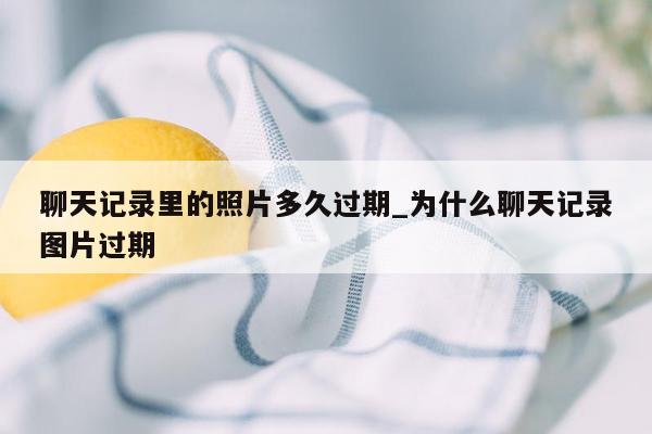 聊天记录里的照片多久过期_为什么聊天记录图片过期