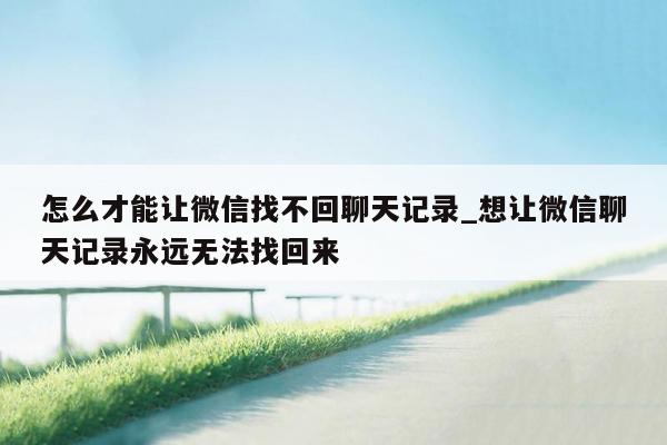 怎么才能让微信找不回聊天记录_想让微信聊天记录永远无法找回来