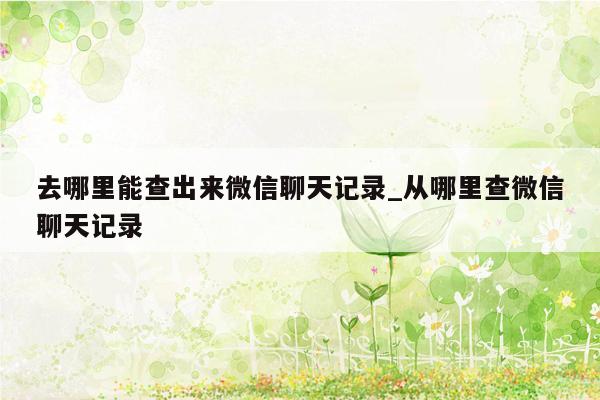 去哪里能查出来微信聊天记录_从哪里查微信聊天记录
