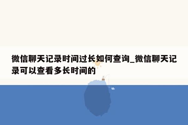 微信聊天记录时间过长如何查询_微信聊天记录可以查看多长时间的