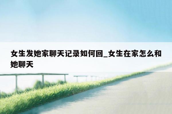 女生发她家聊天记录如何回_女生在家怎么和她聊天