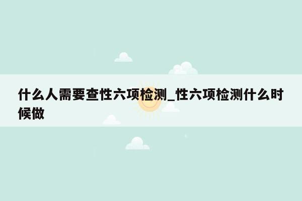 什么人需要查性六项检测_性六项检测什么时候做