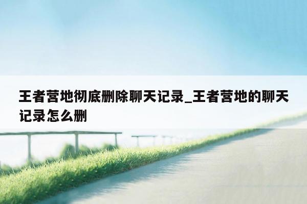 王者营地彻底删除聊天记录_王者营地的聊天记录怎么删