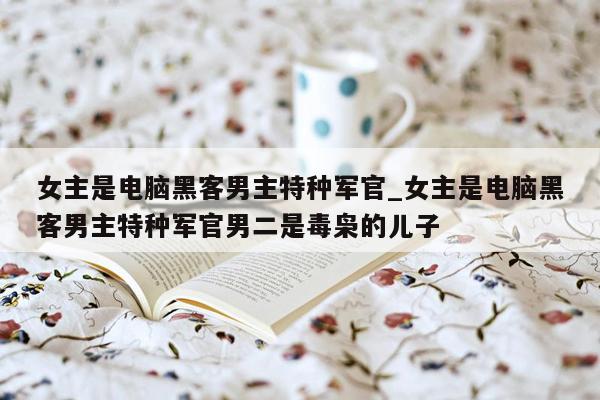女主是电脑黑客男主特种军官_女主是电脑黑客男主特种军官男二是毒枭的儿子