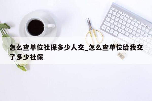 怎么查单位社保多少人交_怎么查单位给我交了多少社保