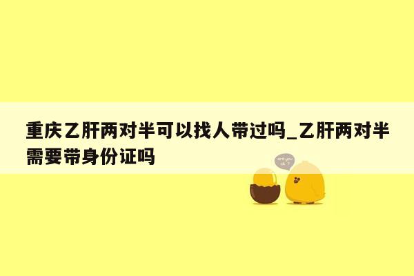 重庆乙肝两对半可以找人带过吗_乙肝两对半需要带身份证吗