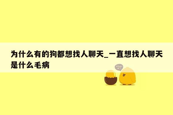 为什么有的狗都想找人聊天_一直想找人聊天是什么毛病