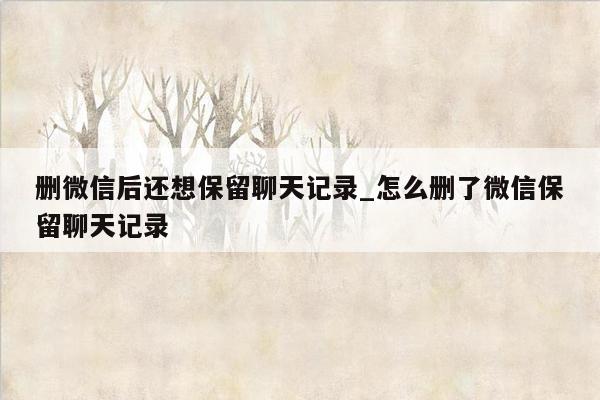 删微信后还想保留聊天记录_怎么删了微信保留聊天记录