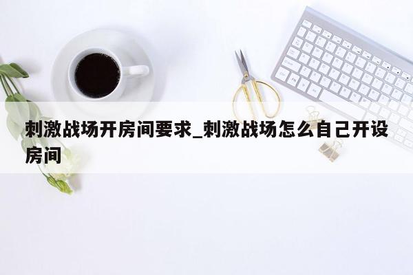 刺激战场开房间要求_刺激战场怎么自己开设房间
