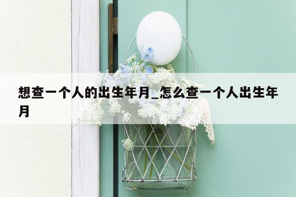 想查一个人的出生年月_怎么查一个人出生年月