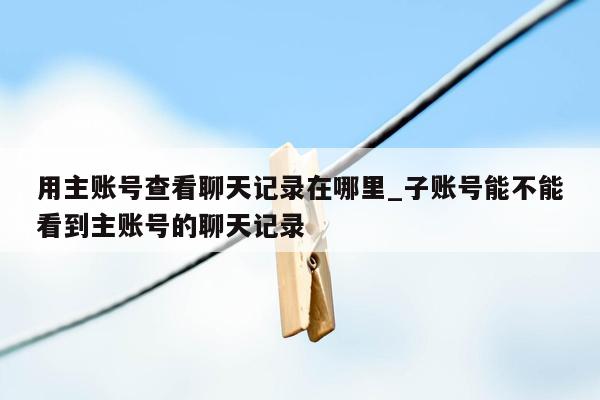 用主账号查看聊天记录在哪里_子账号能不能看到主账号的聊天记录
