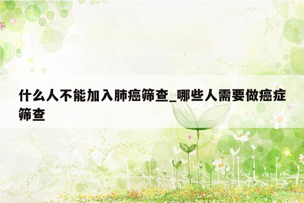什么人不能加入肺癌筛查_哪些人需要做癌症筛查