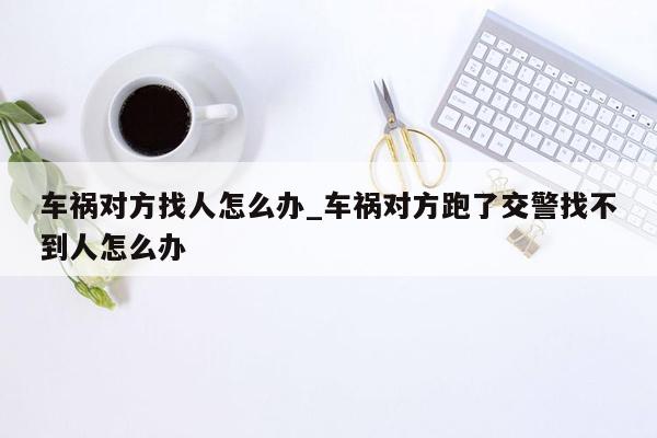 车祸对方找人怎么办_车祸对方跑了交警找不到人怎么办