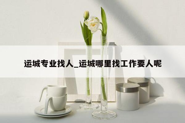 运城专业找人_运城哪里找工作要人呢