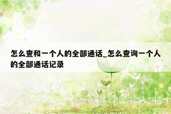 怎么查和一个人的全部通话_怎么查询一个人的全部通话记录