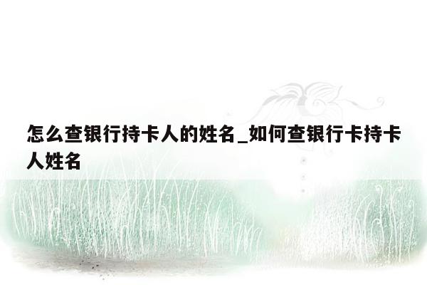 怎么查银行持卡人的姓名_如何查银行卡持卡人姓名