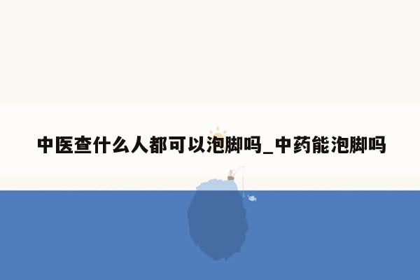 中医查什么人都可以泡脚吗_中药能泡脚吗