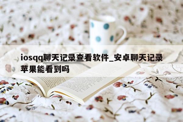 iosqq聊天记录查看软件_安卓聊天记录苹果能看到吗
