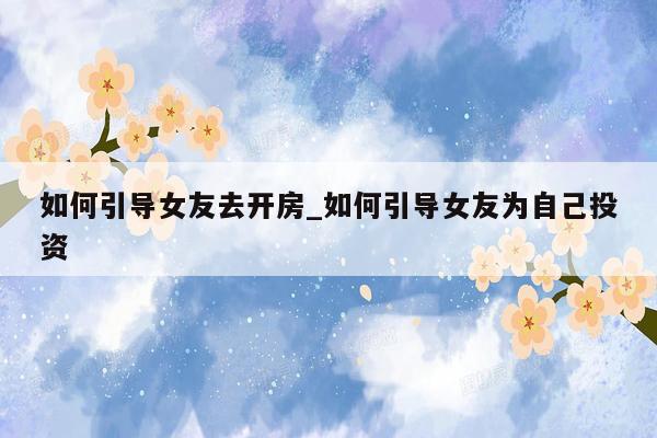 如何引导女友去开房_如何引导女友为自己投资