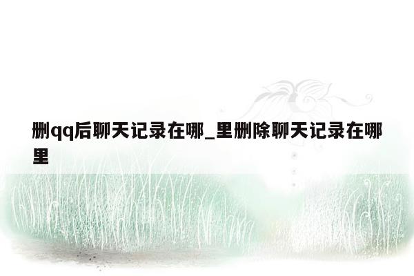 删qq后聊天记录在哪_里删除聊天记录在哪里