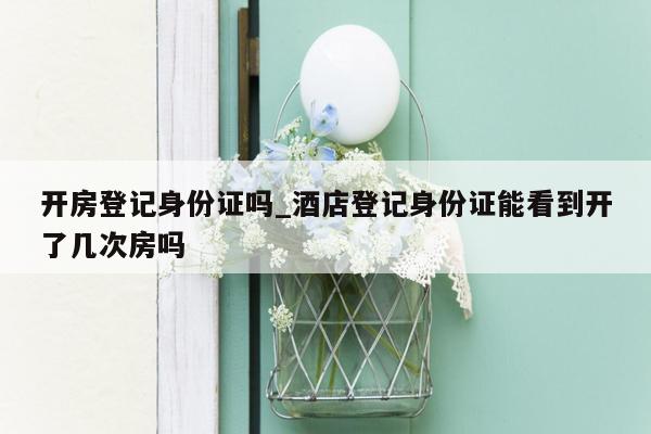 开房登记身份证吗_酒店登记身份证能看到开了几次房吗