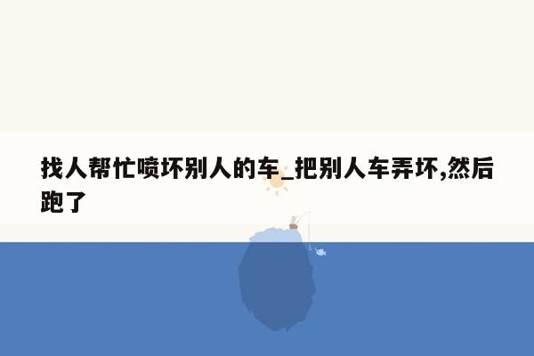 找人帮忙喷坏别人的车_把别人车弄坏,然后跑了