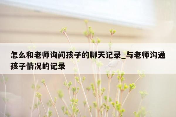 怎么和老师询问孩子的聊天记录_与老师沟通孩子情况的记录