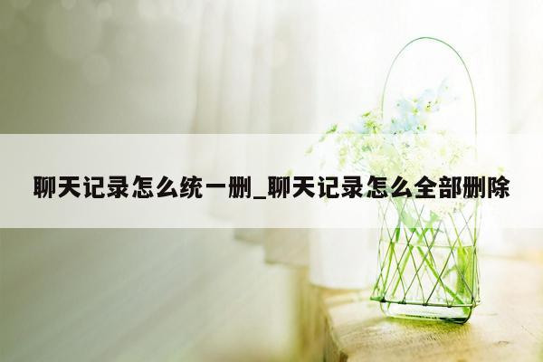 聊天记录怎么统一删_聊天记录怎么全部删除