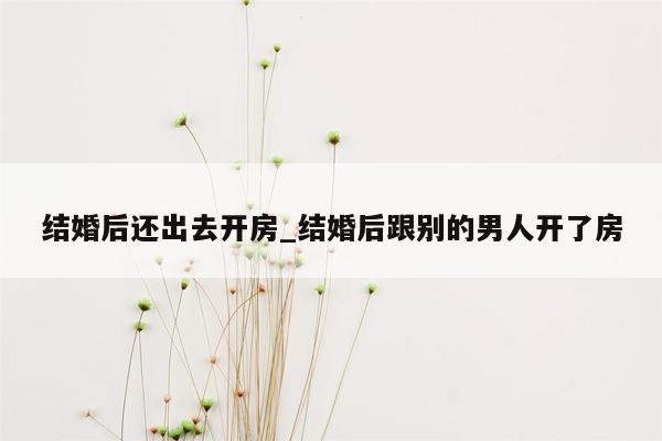 结婚后还出去开房_结婚后跟别的男人开了房