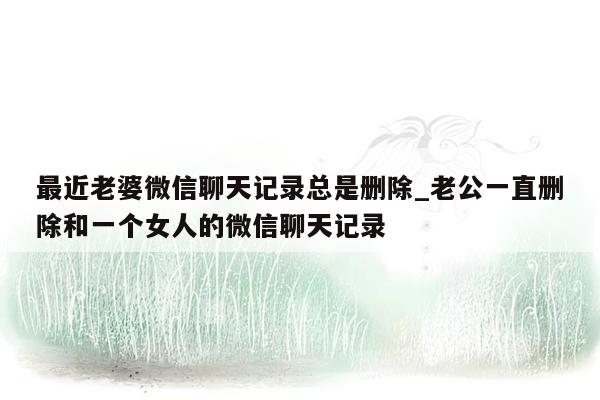 最近老婆微信聊天记录总是删除_老公一直删除和一个女人的微信聊天记录