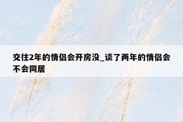交往2年的情侣会开房没_谈了两年的情侣会不会同居