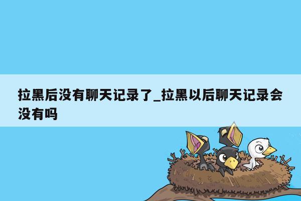 拉黑后没有聊天记录了_拉黑以后聊天记录会没有吗