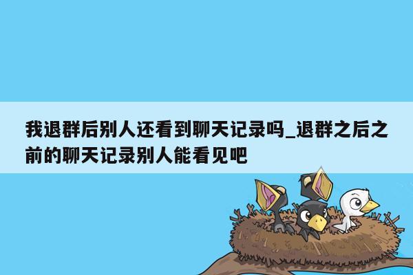 我退群后别人还看到聊天记录吗_退群之后之前的聊天记录别人能看见吧