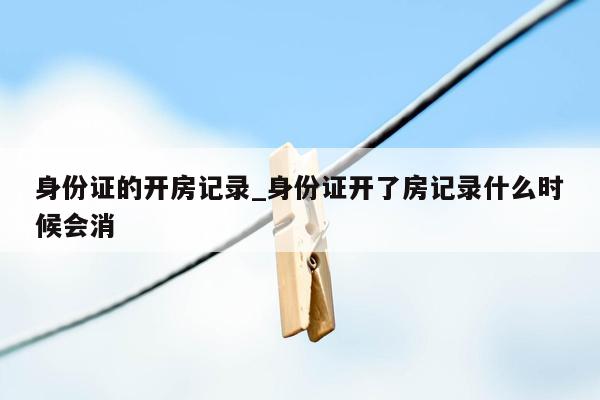 身份证的开房记录_身份证开了房记录什么时候会消