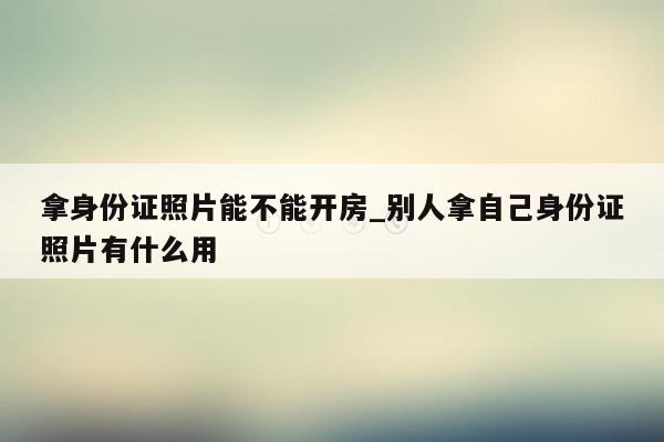 拿身份证照片能不能开房_别人拿自己身份证照片有什么用