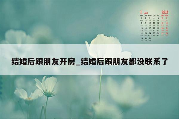 结婚后跟朋友开房_结婚后跟朋友都没联系了