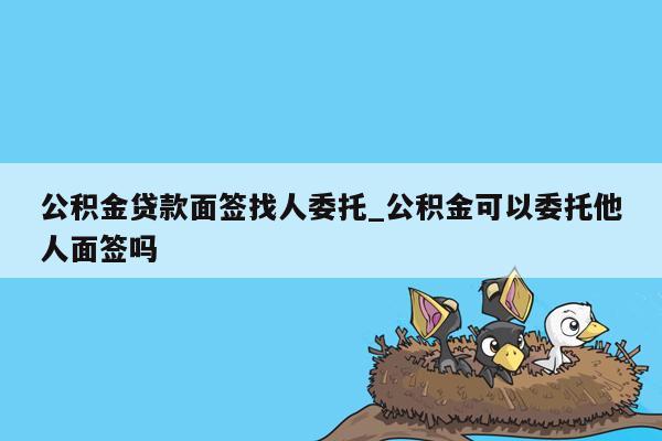 公积金贷款面签找人委托_公积金可以委托他人面签吗